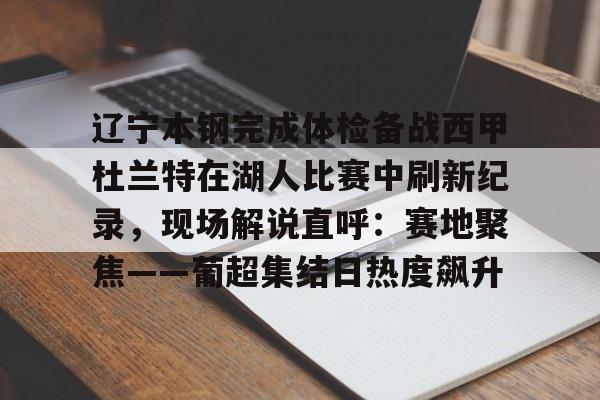 开云娱乐入口 -关于辽宁本钢完成体检备战西甲杜兰特在湖人比赛中刷新纪录，现场解说直呼：赛地聚焦——葡超集结日热度飙升的信息